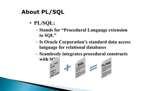 About PL/SQL
• PL/SQL:
– Stands for “Procedural Language extension
to SQL”
– Is Oracle Corporation’s standard data access
language for relational databases
– Seamlessly integrates procedural constructs
with SQL
 