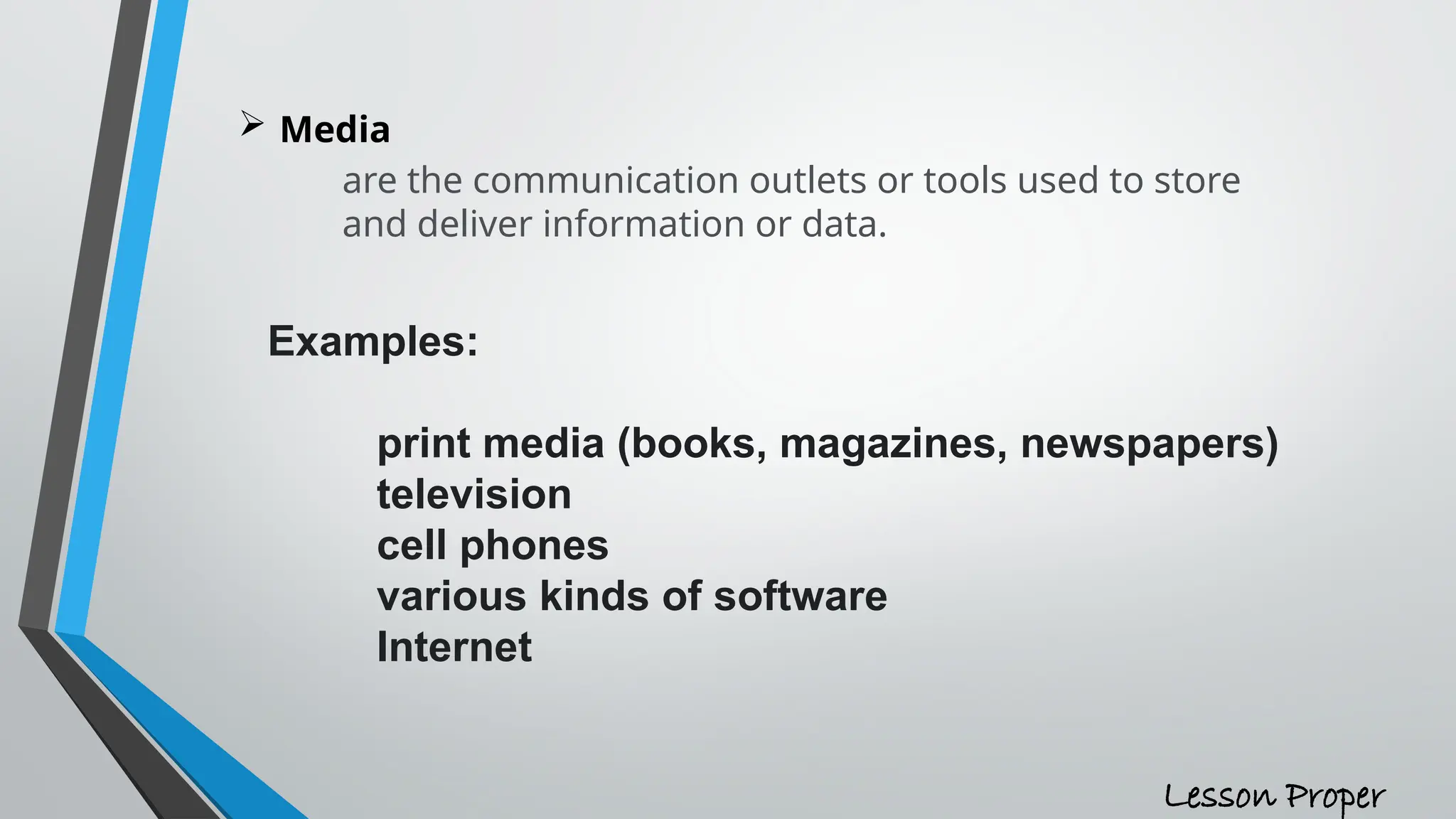 Media
are the communication outlets or tools used to store
and deliver information or data.
Examples:
print media (books, magazines, newspapers)
television
cell phones
various kinds of software
Internet
Lesson Proper
 