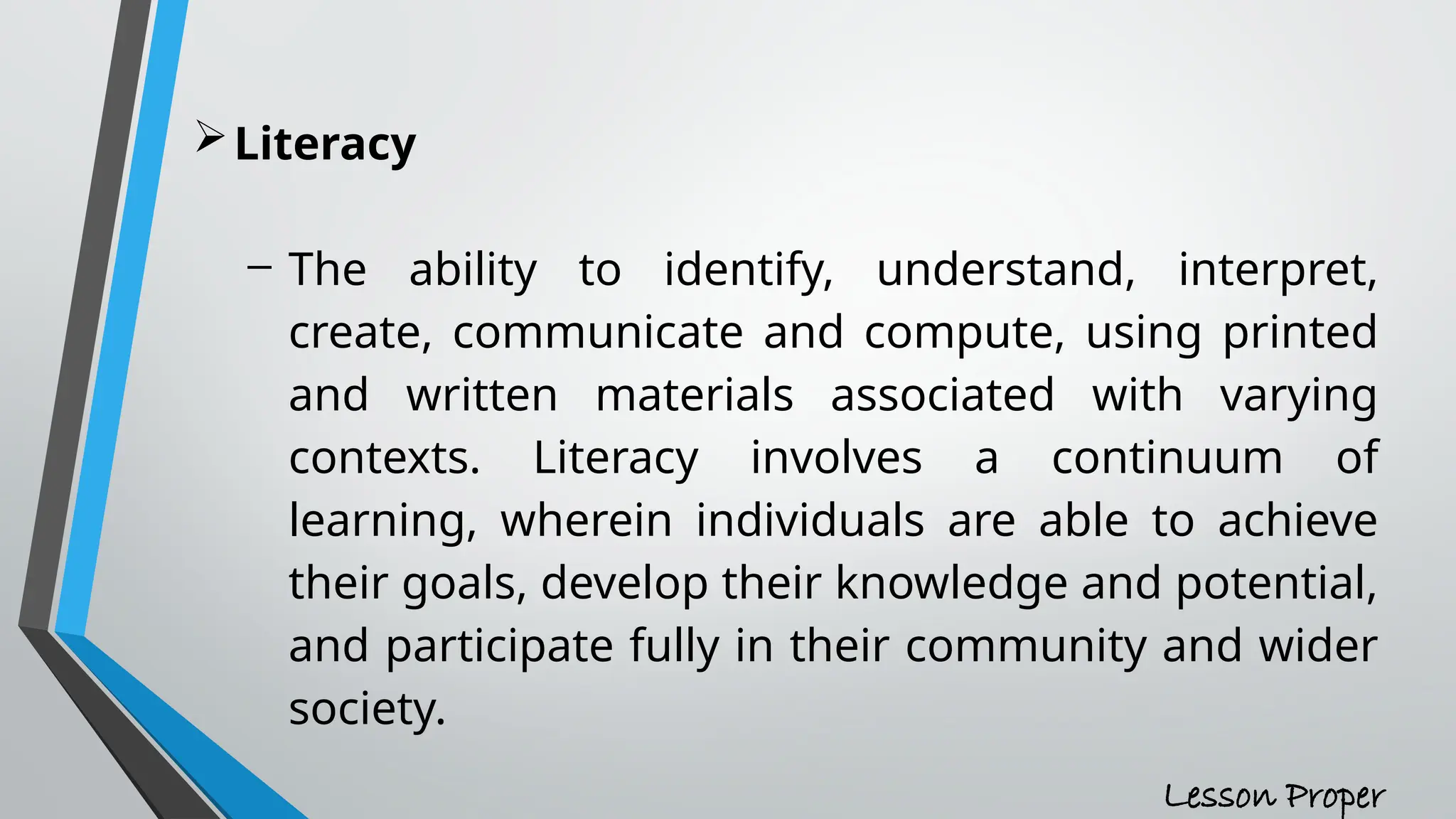 Literacy
- The ability to identify, understand, interpret,
create, communicate and compute, using printed
and written materials associated with varying
contexts. Literacy involves a continuum of
learning, wherein individuals are able to achieve
their goals, develop their knowledge and potential,
and participate fully in their community and wider
society.
Lesson Proper
 