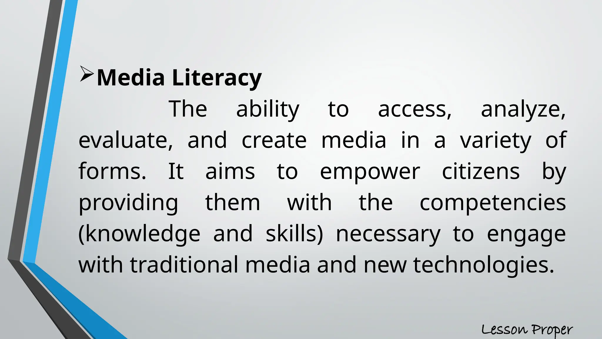 Media Literacy
The ability to access, analyze,
evaluate, and create media in a variety of
forms. It aims to empower citizens by
providing them with the competencies
(knowledge and skills) necessary to engage
with traditional media and new technologies.
Lesson Proper
 