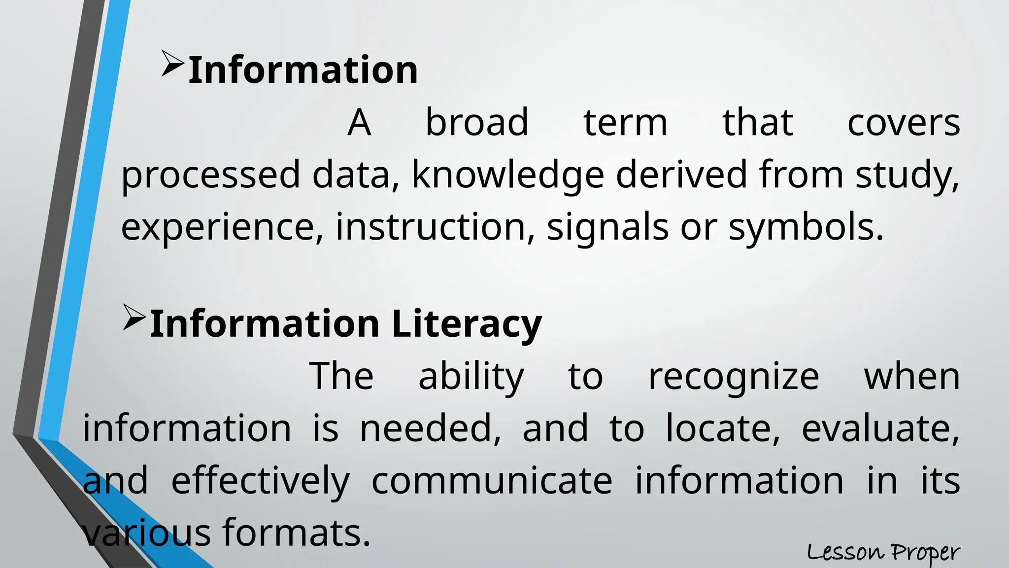 Information
A broad term that covers
processed data, knowledge derived from study,
experience, instruction, signals or symbols.
Information Literacy
The ability to recognize when
information is needed, and to locate, evaluate,
and effectively communicate information in its
various formats. Lesson Proper
 
