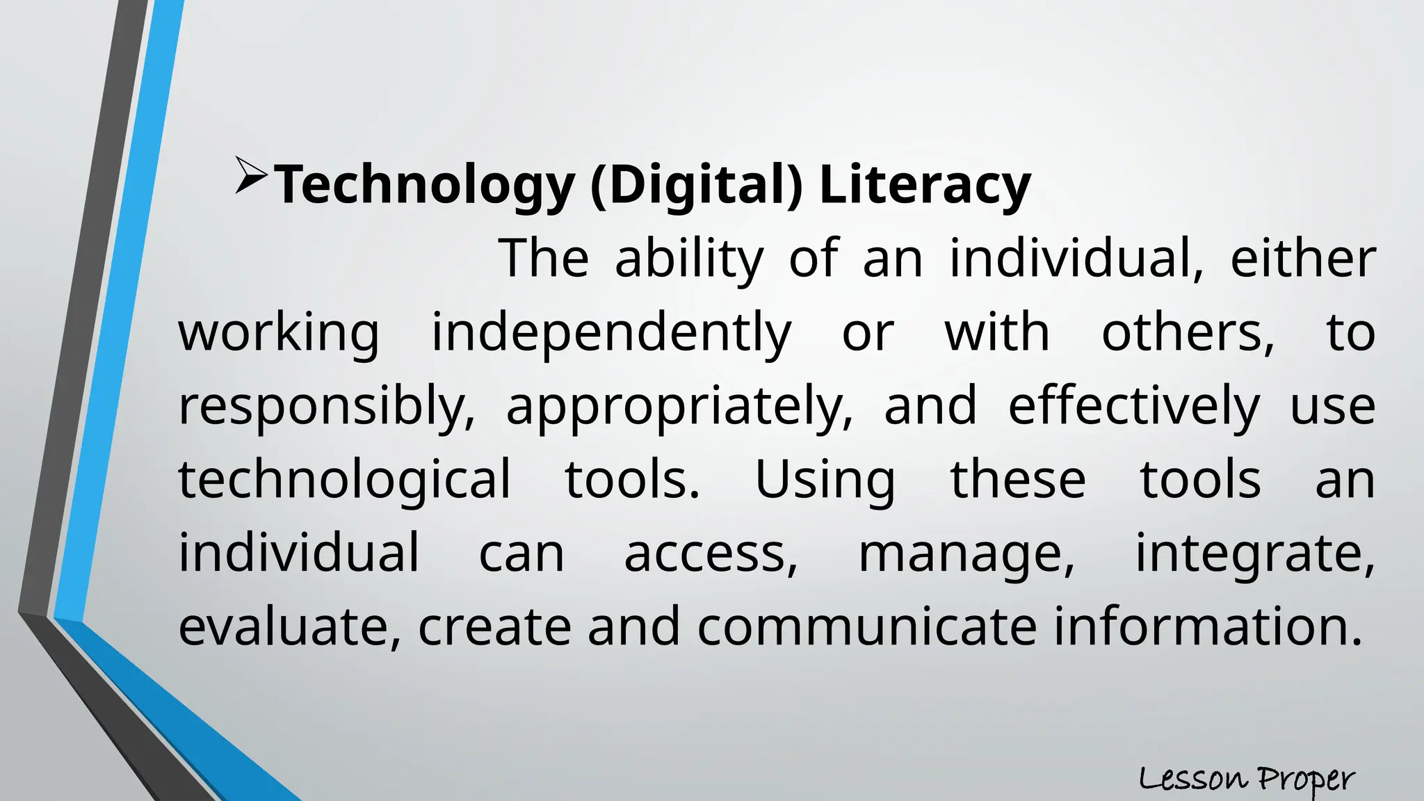 Technology (Digital) Literacy
The ability of an individual, either
working independently or with others, to
responsibly, appropriately, and effectively use
technological tools. Using these tools an
individual can access, manage, integrate,
evaluate, create and communicate information.
Lesson Proper
 