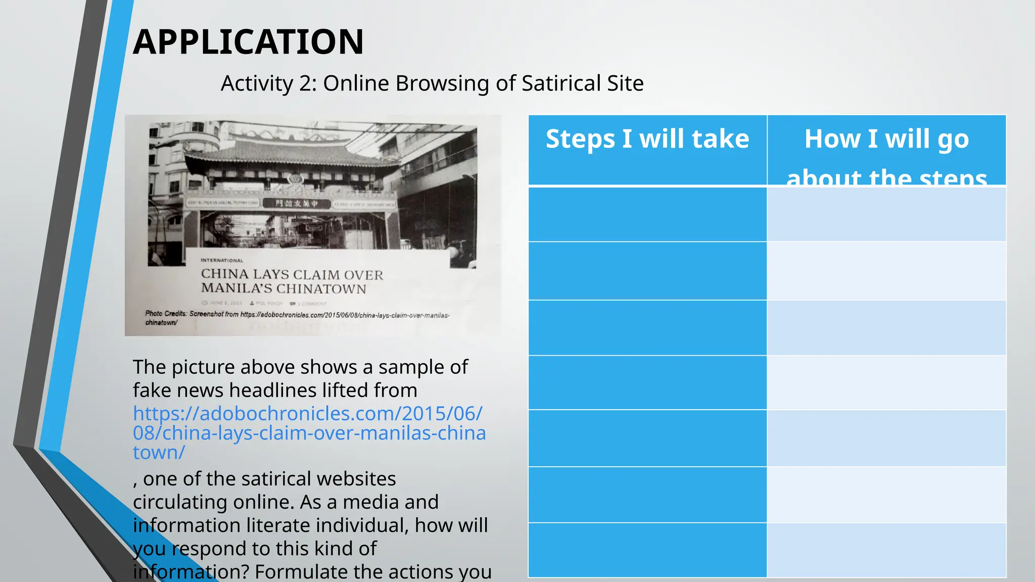 APPLICATION
Activity 2: Online Browsing of Satirical Site
The picture above shows a sample of
fake news headlines lifted from
https://adobochronicles.com/2015/06/
08/china-lays-claim-over-manilas-china
town/
, one of the satirical websites
circulating online. As a media and
information literate individual, how will
you respond to this kind of
information? Formulate the actions you
Steps I will take How I will go
about the steps
 