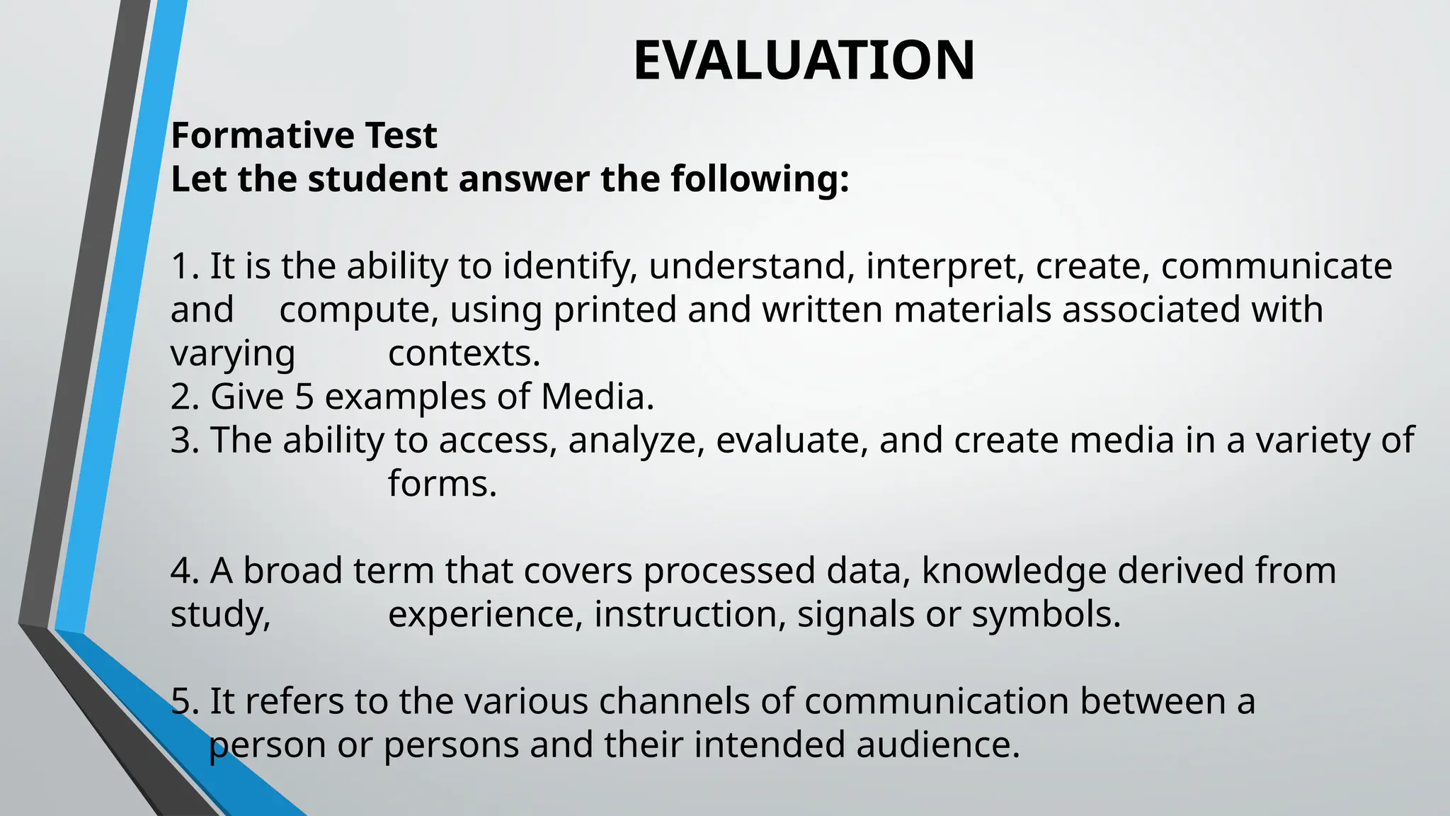 EVALUATION
Formative Test
Let the student answer the following:
1. It is the ability to identify, understand, interpret, create, communicate
and compute, using printed and written materials associated with
varying contexts.
2. Give 5 examples of Media.
3. The ability to access, analyze, evaluate, and create media in a variety of
forms.
4. A broad term that covers processed data, knowledge derived from
study, experience, instruction, signals or symbols.
5. It refers to the various channels of communication between a
person or persons and their intended audience.
 