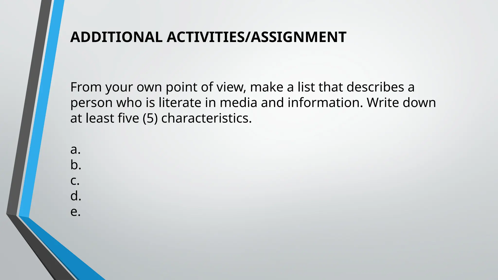ADDITIONAL ACTIVITIES/ASSIGNMENT
From your own point of view, make a list that describes a
person who is literate in media and information. Write down
at least five (5) characteristics.
a.
b.
c.
d.
e.
 