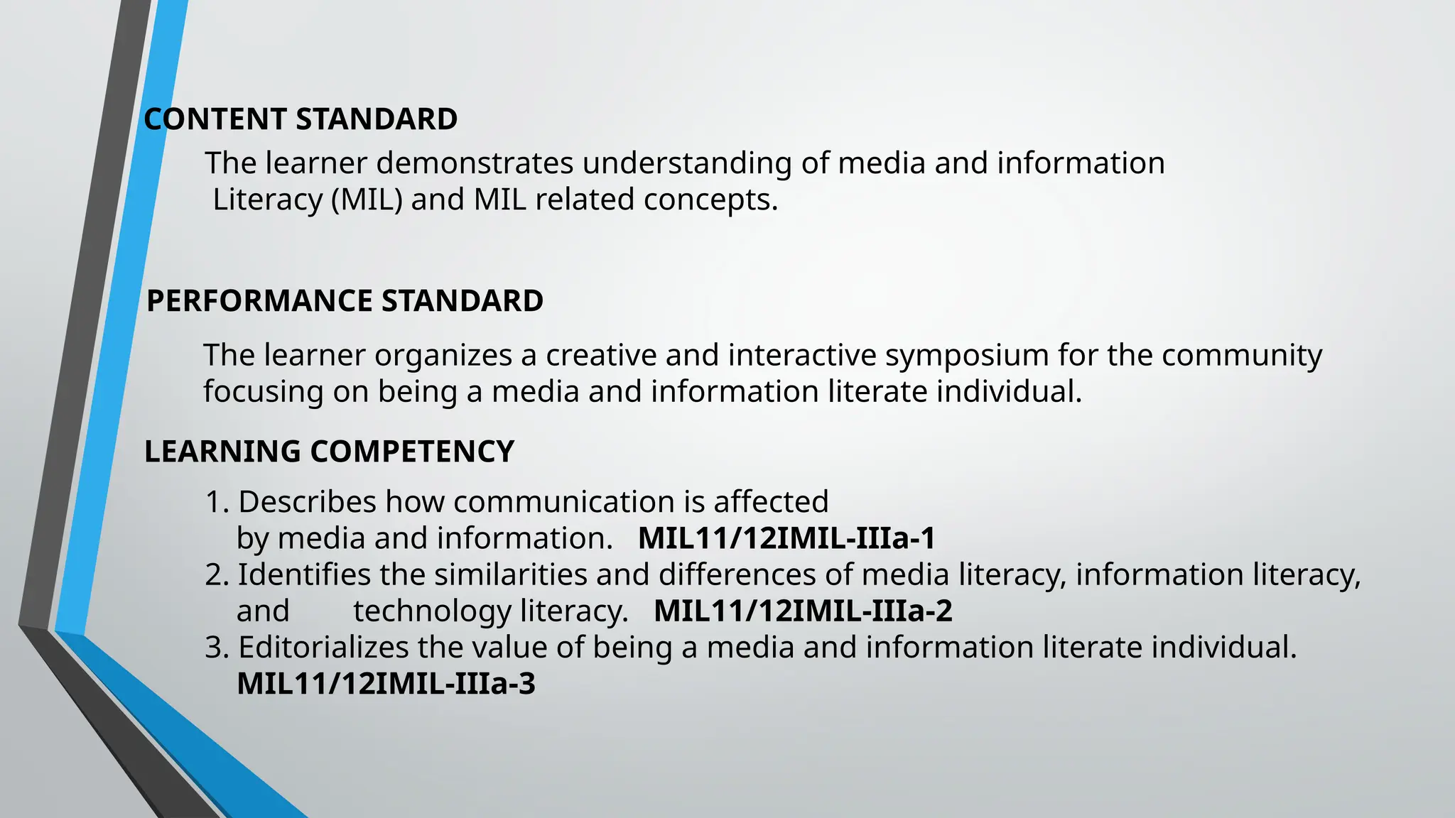 CONTENT STANDARD
The learner demonstrates understanding of media and information
Literacy (MIL) and MIL related concepts.
PERFORMANCE STANDARD
The learner organizes a creative and interactive symposium for the community
focusing on being a media and information literate individual.
LEARNING COMPETENCY
1. Describes how communication is affected
by media and information. MIL11/12IMIL-IIIa-1
2. Identifies the similarities and differences of media literacy, information literacy,
and technology literacy. MIL11/12IMIL-IIIa-2
3. Editorializes the value of being a media and information literate individual.
MIL11/12IMIL-IIIa-3
 
