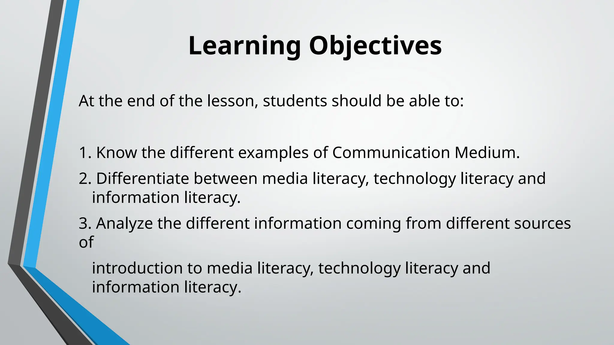 Learning Objectives
At the end of the lesson, students should be able to:
1. Know the different examples of Communication Medium.
2. Differentiate between media literacy, technology literacy and
information literacy.
3. Analyze the different information coming from different sources
of
introduction to media literacy, technology literacy and
information literacy.
 