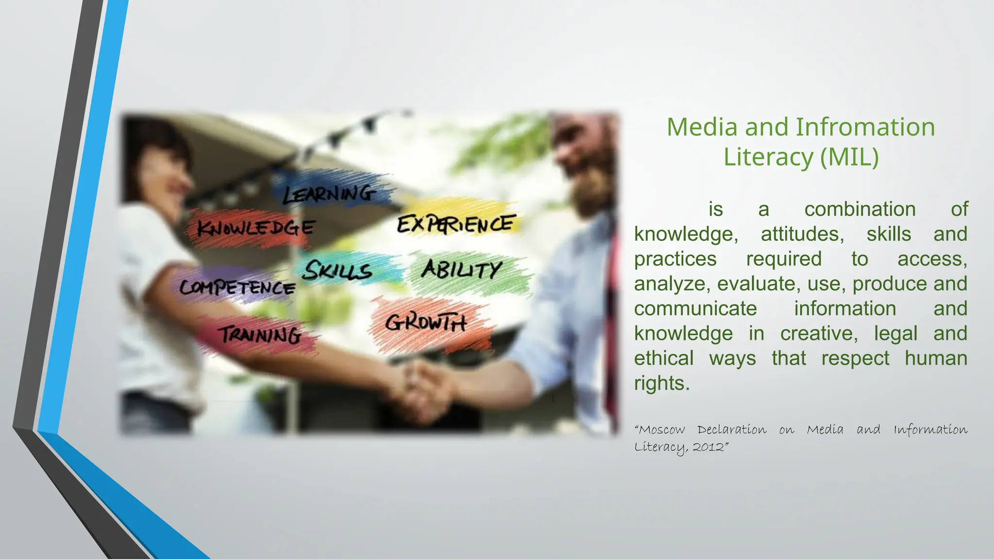 Media and Infromation
Literacy (MIL)
is a combination of
knowledge, attitudes, skills and
practices required to access,
analyze, evaluate, use, produce and
communicate information and
knowledge in creative, legal and
ethical ways that respect human
rights.
“Moscow Declaration on Media and Information
Literacy, 2012”
 