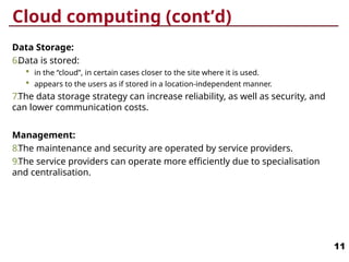 Cloud computing (cont’d)
Data Storage:
6.Data is stored:
 in the “cloud”, in certain cases closer to the site where it is used.
 appears to the users as if stored in a location-independent manner.
7.The data storage strategy can increase reliability, as well as security, and
can lower communication costs.
Management:
8.The maintenance and security are operated by service providers.
9.The service providers can operate more efficiently due to specialisation
and centralisation.
11
 