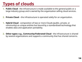 Types of clouds
1. Public Cloud - the infrastructure is made available to the general public or a
large industry group and is owned by the organization selling cloud services.
2. Private Cloud – the infrastructure is operated solely for an organization.
1. Hybrid Cloud - composition of two or more Clouds (public, private, or
community) as unique entities but bound by a standardised technology that
enables data and application portability.
2. Other types: e.g., Community/Federated Cloud - the infrastructure is shared
by several organizations and supports a community that has shared concerns.
14
 