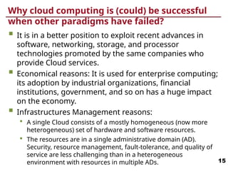 Why cloud computing is (could) be successful
when other paradigms have failed?
 It is in a better position to exploit recent advances in
software, networking, storage, and processor
technologies promoted by the same companies who
provide Cloud services.
 Economical reasons: It is used for enterprise computing;
its adoption by industrial organizations, financial
institutions, government, and so on has a huge impact
on the economy.
 Infrastructures Management reasons:
 A single Cloud consists of a mostly homogeneous (now more
heterogeneous) set of hardware and software resources.
 The resources are in a single administrative domain (AD).
Security, resource management, fault-tolerance, and quality of
service are less challenging than in a heterogeneous
environment with resources in multiple ADs. 15
 