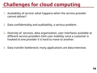 Challenges for cloud computing
1. Availability of service: what happens when the service provider
cannot deliver?
2. Data confidentiality and auditability, a serious problem.
3. Diversity of services, data organization, user interfaces available at
different service providers limit user mobility; once a customer is
hooked to one provider it is hard to move to another.
4. Data transfer bottleneck; many applications are data-intensive.
16
 