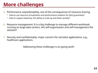 More challenges
5. Performance unpredictability, one of the consequences of resource sharing.
 How to use resource virtualization and performance isolation for QoS guarantees?
 How to support elasticity, the ability to scale up and down quickly?
6. Resource management: It is a big challenge to manage different workloads
running on large data centers. Are self-organization and self-management the
solution?
7. Security and confidentiality: major concern for sensitive applications, e.g.,
healthcare applications.
Addressing these challenges is on-going work!
17
 