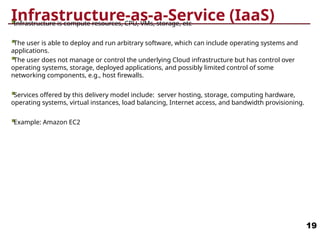 Infrastructure-as-a-Service (IaaS)
Infrastructure is compute resources, CPU, VMs, storage, etc
The user is able to deploy and run arbitrary software, which can include operating systems and
applications.
The user does not manage or control the underlying Cloud infrastructure but has control over
operating systems, storage, deployed applications, and possibly limited control of some
networking components, e.g., host firewalls.
Services offered by this delivery model include: server hosting, storage, computing hardware,
operating systems, virtual instances, load balancing, Internet access, and bandwidth provisioning.
Example: Amazon EC2
19
 