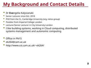 My Background and Contact Details
 Dr Evangelia Kalyvianaki
 Senior Lecturer since Oct. 2018
 PhD from the CL, Cambridge University (srg, netos group)
 Postdoc from Imperial College London
 Lecturer/Senior Lecturer in City University London
 I like building systems, working in Cloud computing, distributed
systems management and autonomic computing
 Office in FN15
 ek264@cam.ac.uk
 http://www.cst.cam.ac.uk/~ek264/
2
 