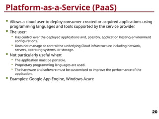 Platform-as-a-Service (PaaS)
 Allows a cloud user to deploy consumer-created or acquired applications using
programming languages and tools supported by the service provider.
 The user:
 Has control over the deployed applications and, possibly, application hosting environment
configurations.
 Does not manage or control the underlying Cloud infrastructure including network,
servers, operating systems, or storage.
 Not particularly useful when:
 The application must be portable.
 Proprietary programming languages are used.
 The hardware and software must be customised to improve the performance of the
application.
 Examples: Google App Engine, Windows Azure
20
 