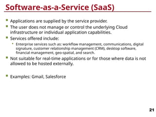 Software-as-a-Service (SaaS)
 Applications are supplied by the service provider.
 The user does not manage or control the underlying Cloud
infrastructure or individual application capabilities.
 Services offered include:
 Enterprise services such as: workflow management, communications, digital
signature, customer relationship management (CRM), desktop software,
financial management, geo-spatial, and search.
 Not suitable for real-time applications or for those where data is not
allowed to be hosted externally.
 Examples: Gmail, Salesforce
21
 