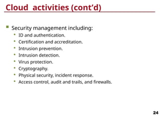 Cloud activities (cont’d)
 Security management including:
 ID and authentication.
 Certification and accreditation.
 Intrusion prevention.
 Intrusion detection.
 Virus protection.
 Cryptography.
 Physical security, incident response.
 Access control, audit and trails, and firewalls.
24
 