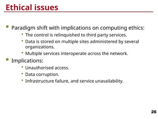 Ethical issues
 Paradigm shift with implications on computing ethics:
 The control is relinquished to third party services.
 Data is stored on multiple sites administered by several
organizations.
 Multiple services interoperate across the network.
 Implications:
 Unauthorised access.
 Data corruption.
 Infrastructure failure, and service unavailability.
26
 
