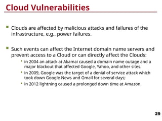 Cloud Vulnerabilities
 Clouds are affected by malicious attacks and failures of the
infrastructure, e.g., power failures.
 Such events can affect the Internet domain name servers and
prevent access to a Cloud or can directly affect the Clouds:
 in 2004 an attack at Akamai caused a domain name outage and a
major blackout that affected Google, Yahoo, and other sites.
 in 2009, Google was the target of a denial of service attack which
took down Google News and Gmail for several days;
 in 2012 lightning caused a prolonged down time at Amazon.
29
 