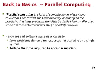 Back to Basics -- Parallel Computing
 “Parallel computing is a form of computation in which many
calculations are carried out simultaneously, operating on the
principles that large problems can often be divided into smaller ones,
which are then solved concurrently (in parallel).” Wikipedia
 Hardware and software systems allow us to:
 Solve problems demanding resources not available on a single
system.
 Reduce the time required to obtain a solution.
30
 