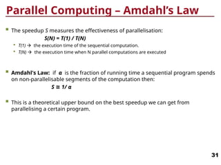 Parallel Computing – Amdahl’s Law
 The speedup S measures the effectiveness of parallelisation:
S(N) = T(1) / T(N)
 T(1)  the execution time of the sequential computation.
 T(N)  the execution time when N parallel computations are executed
 Amdahl's Law: if α is the fraction of running time a sequential program spends
on non-parallelisable segments of the computation then:
S ≅ 1/ α
 This is a theoretical upper bound on the best speedup we can get from
parallelising a certain program.
31
 