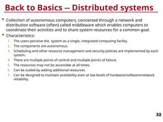 Back to Basics -- Distributed systems
 Collection of autonomous computers, connected through a network and
distribution software (often) called middleware which enables computers to
coordinate their activities and to share system resources for a common goal.
 Characteristics:
1. The users perceive the system as a single, integrated computing facility.
2. The components are autonomous.
3. Scheduling and other resource management and security policies are implemented by each
system.
4. There are multiple points of control and multiple points of failure.
5. The resources may not be accessible at all times.
6. Can be scaled by adding additional resources.
7. Can be designed to maintain availability even at low levels of hardware/software/network
reliability.
32
 