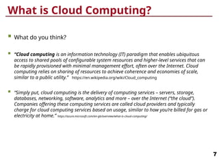 What is Cloud Computing?
 What do you think?
 “Cloud computing is an information technology (IT) paradigm that enables ubiquitous
access to shared pools of configurable system resources and higher-level services that can
be rapidly provisioned with minimal management effort, often over the Internet. Cloud
computing relies on sharing of resources to achieve coherence and economies of scale,
similar to a public utility.” https://en.wikipedia.org/wiki/Cloud_computing
 “Simply put, cloud computing is the delivery of computing services – servers, storage,
databases, networking, software, analytics and more – over the Internet (“the cloud”).
Companies offering these computing services are called cloud providers and typically
charge for cloud computing services based on usage, similar to how you’re billed for gas or
electricity at home.” https://azure.microsoft.com/en-gb/overview/what-is-cloud-computing/
7
 