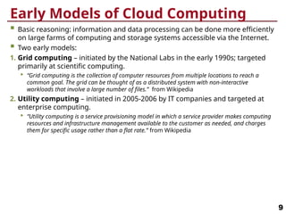 Early Models of Cloud Computing
 Basic reasoning: information and data processing can be done more efficiently
on large farms of computing and storage systems accessible via the Internet.
 Two early models:
1. Grid computing – initiated by the National Labs in the early 1990s; targeted
primarily at scientific computing.
 “Grid computing is the collection of computer resources from multiple locations to reach a
common goal. The grid can be thought of as a distributed system with non-interactive
workloads that involve a large number of files.” from Wikipedia
2. Utility computing – initiated in 2005-2006 by IT companies and targeted at
enterprise computing.
 “Utility computing is a service provisioning model in which a service provider makes computing
resources and infrastructure management available to the customer as needed, and charges
them for specific usage rather than a flat rate.” from Wikipedia
9
 