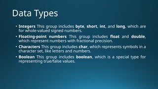 Data Types
• Integers This group includes byte, short, int, and long, which are
for whole-valued signed numbers.
• Floating-point numbers This group includes float and double,
which represent numbers with fractional precision.
• Characters This group includes char, which represents symbols in a
character set, like letters and numbers.
• Boolean This group includes boolean, which is a special type for
representing true/false values.
 