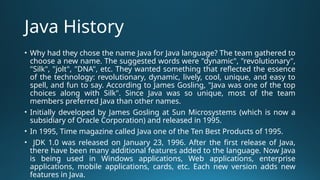Java History
• Why had they chose the name Java for Java language? The team gathered to
choose a new name. The suggested words were "dynamic", "revolutionary",
"Silk", "jolt", "DNA", etc. They wanted something that reflected the essence
of the technology: revolutionary, dynamic, lively, cool, unique, and easy to
spell, and fun to say. According to James Gosling, "Java was one of the top
choices along with Silk". Since Java was so unique, most of the team
members preferred Java than other names.
• Initially developed by James Gosling at Sun Microsystems (which is now a
subsidiary of Oracle Corporation) and released in 1995.
• In 1995, Time magazine called Java one of the Ten Best Products of 1995.
• JDK 1.0 was released on January 23, 1996. After the first release of Java,
there have been many additional features added to the language. Now Java
is being used in Windows applications, Web applications, enterprise
applications, mobile applications, cards, etc. Each new version adds new
features in Java.
 
