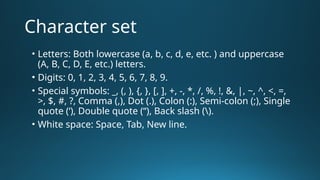 Character set
• Letters: Both lowercase (a, b, c, d, e, etc. ) and uppercase
(A, B, C, D, E, etc.) letters.
• Digits: 0, 1, 2, 3, 4, 5, 6, 7, 8, 9.
• Special symbols: _, (, ), {, }, [, ], +, -, *, /, %, !, &, |, ~, ^, <, =,
>, $, #, ?, Comma (,), Dot (.), Colon (:), Semi-colon (;), Single
quote (‘), Double quote (“), Back slash ().
• White space: Space, Tab, New line.
 