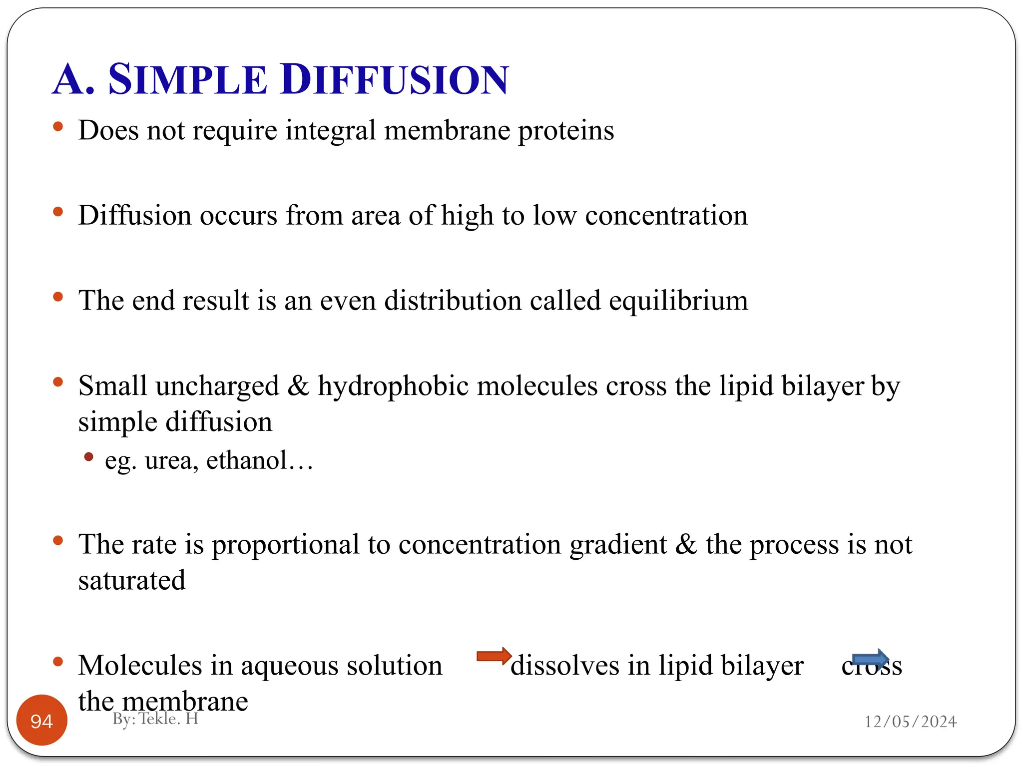 12/05/2024
By:Tekle. H
94
A. SIMPLE DIFFUSION
 Does not require integral membrane proteins
 Diffusion occurs from area of high to low concentration
 The end result is an even distribution called equilibrium
 Small uncharged & hydrophobic molecules cross the lipid bilayer by
simple diffusion
 eg. urea, ethanol…
 The rate is proportional to concentration gradient & the process is not
saturated
 Molecules in aqueous solution dissolves in lipid bilayer cross
the membrane
 