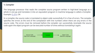 1. Compiler
The language processor that reads the complete source program written in high-level language as a
whole in one go and translates it into an equivalent program in machine language is called a Compiler.
Example: C, C++, C#.
In a compiler, the source code is translated to object code successfully if it is free of errors. The compiler
specifies the errors at the end of the compilation with line numbers when there are any errors in the
source code. The errors must be removed before the compiler can successfully recompile the source
code again the object program can be executed number of times without translating it again.
 