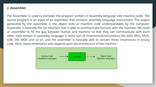 2. Assembler
The Assembler is used to translate the program written in Assembly language into machine code. The
source program is an input of an assembler that contains assembly language instructions. The output
generated by the assembler is the object code or machine code understandable by the computer.
Assembler is basically the 1st interface that is able to communicate humans with the machine. We need
an assembler to fill the gap between human and machine so that they can communicate with each
other. code written in assembly language is some sort of mnemonics(instructions) like ADD, MUL, MUX,
SUB, DIV, MOV and so on. and the assembler is basically able to convert these mnemonics in binary
code. Here, these mnemonics also depend upon the architecture of the machine.
 