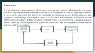 3. Interpreter
The translation of a single statement of the source program into machine code is done by a language
processor and executes immediately before moving on to the next line is called an interpreter. If there is
an error in the statement, the interpreter terminates its translating process at that statement and
displays an error message. The interpreter moves on to the next line for execution only after the removal
of the error. An Interpreter directly executes instructions written in a programming or scripting language
without previously converting them to an object code or machine code. An interpreter translates one line
at a time and then executes it.
 