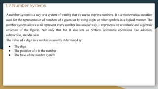 1.7 Number Systems
A number system is a way or a system of writing that we use to express numbers. It is a mathematical notation
used for the representation of numbers of a given set by using digits or other symbols in a logical manner. The
number system allows us to represent every number in a unique way. It represents the arithmetic and algebraic
structure of the figures. Not only that but it also lets us perform arithmetic operations like addition,
subtraction, and division.
The value of a digit in a number is usually determined by:
● The digit
● The position of it in the number
● The base of the number system
 