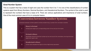 Octal Number System
This is a system that has a base of eight and uses the number from 0 to 7. It is one of the classifications of number
systems apart from Binary Numbers, Decimal Numbers, and Hexadecimal Numbers. The symbol of the octal is used
to represent the numbers that have a base of 8. There are various applications and importance of octal numbers.
One of the most common uses of it is in computer basics.
 