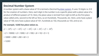 Decimal Number System
A number system with a base value of 10 is termed a Decimal Number system. It uses 10 digits i.e. 0-9
for the creation of numbers. Here, each digit in the number is at a specific place with a place value of a
product of different powers of 10. Here, the place value is termed from right to left as the first place
value called units, second to the left as Tens, so on Hundreds, Thousands, etc. Here, units have a place
value of 100, tens have a place value of 101, hundreds as 102, thousands as 103, and so on.
For example, 12265 has place values as,
(1 × 104
) +(2 × 103
) +(2 × 102
) +(6 × 101
) +(5 × 100
)
= (1 × 10000) + (2 × 1000) + (2 × 100) + (6 × 10) + (5 × 1)
= 10000 + 2000 + 200 + 60 + 5
= 12265
 