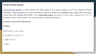 Octal Number System
Octal Number System is one in which the base value is 8. It uses 8 digits i.e. 0-7 for creation of Octal
Numbers. Octal Numbers can be converted to Decimal value by multiplying each digit with the place
value and then adding the result. In the octal number system, the base is 8 and it uses numbers from 0 to 7 to
represent numbers. Octal numbers are commonly used in computer applications..
Example: Convert 2158 into decimal.
Solution:
2158= 2 × 82 + 1 × 81 + 5 × 80
= 2 × 64 + 1 × 8 + 5 × 1
= 128 + 8 + 5
= 14110
 
