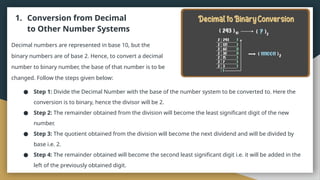 1. Conversion from Decimal
to Other Number Systems
Decimal numbers are represented in base 10, but the
binary numbers are of base 2. Hence, to convert a decimal
number to binary number, the base of that number is to be
changed. Follow the steps given below:
● Step 1: Divide the Decimal Number with the base of the number system to be converted to. Here the
conversion is to binary, hence the divisor will be 2.
● Step 2: The remainder obtained from the division will become the least significant digit of the new
number.
● Step 3: The quotient obtained from the division will become the next dividend and will be divided by
base i.e. 2.
● Step 4: The remainder obtained will become the second least significant digit i.e. it will be added in the
left of the previously obtained digit.
 