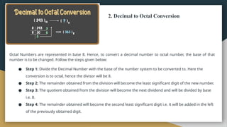 2. Decimal to Octal Conversion
Octal Numbers are represented in base 8. Hence, to convert a decimal number to octal number, the base of that
number is to be changed. Follow the steps given below:
● Step 1: Divide the Decimal Number with the base of the number system to be converted to. Here the
conversion is to octal, hence the divisor will be 8.
● Step 2: The remainder obtained from the division will become the least significant digit of the new number.
● Step 3: The quotient obtained from the division will become the next dividend and will be divided by base
i.e. 8.
● Step 4: The remainder obtained will become the second least significant digit i.e. it will be added in the left
of the previously obtained digit.
 