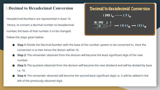 3.Decimal to Hexadecimal Conversion
Hexadecimal Numbers are represented in base 16.
Hence, to convert a decimal number to hexadecimal
number, the base of that number is to be changed.
Follow the steps given below:
● Step 1: Divide the Decimal Number with the base of the number system to be converted to. Here the
conversion is to Hex hence the divisor will be 16.
● Step 2: The remainder obtained from the division will become the least significant digit of the new
number.
● Step 3: The quotient obtained from the division will become the next dividend and will be divided by base
i.e. 16.
● Step 4: The remainder obtained will become the second least significant digit i.e. it will be added in the
left of the previously obtained digit.
 