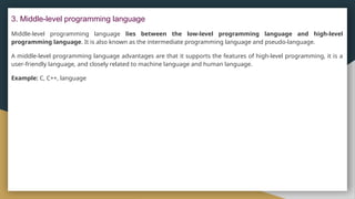 3. Middle-level programming language
Middle-level programming language lies between the low-level programming language and high-level
programming language. It is also known as the intermediate programming language and pseudo-language.
A middle-level programming language advantages are that it supports the features of high-level programming, it is a
user-friendly language, and closely related to machine language and human language.
Example: C, C++, language
 