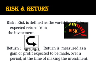 Risk & Return
Risk : Risk is defined as the variability of the
expected return from
the investment.
Return : Return is measured as a
gain or profit expected to be made, over a
period, at the time of making the investment.
 