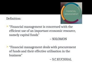 Definition:
 “Financial management is concerned with the
efficient use of an important economic resource,
namely capital funds”
– SOLOMON
 “Financial management deals with procurement
of funds and their effective utilisation in the
business”
– S.C.KUCHHAL
 