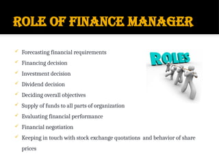 Role of finance manager
 Forecasting financial requirements
 Financing decision
 Investment decision
 Dividend decision
 Deciding overall objectives
 Supply of funds to all parts of organization
 Evaluating financial performance
 Financial negotiation
 Keeping in touch with stock exchange quotations and behavior of share
prices
 