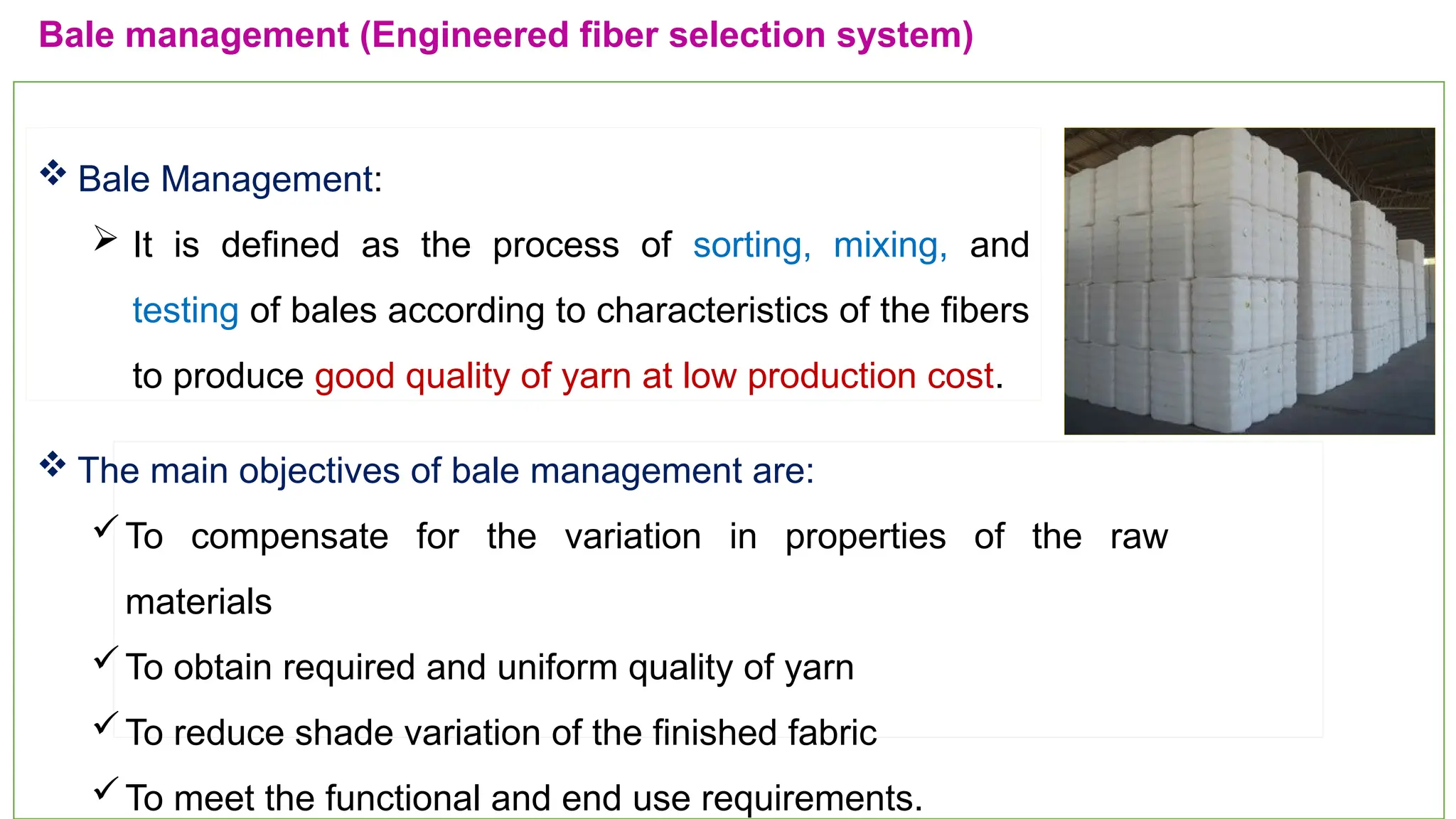 11
Bale management (Engineered fiber selection system)
 Bale Management:
 It is defined as the process of sorting, mixing, and
testing of bales according to characteristics of the fibers
to produce good quality of yarn at low production cost.
 The main objectives of bale management are:
To compensate for the variation in properties of the raw
materials
To obtain required and uniform quality of yarn
To reduce shade variation of the finished fabric
To meet the functional and end use requirements.
 