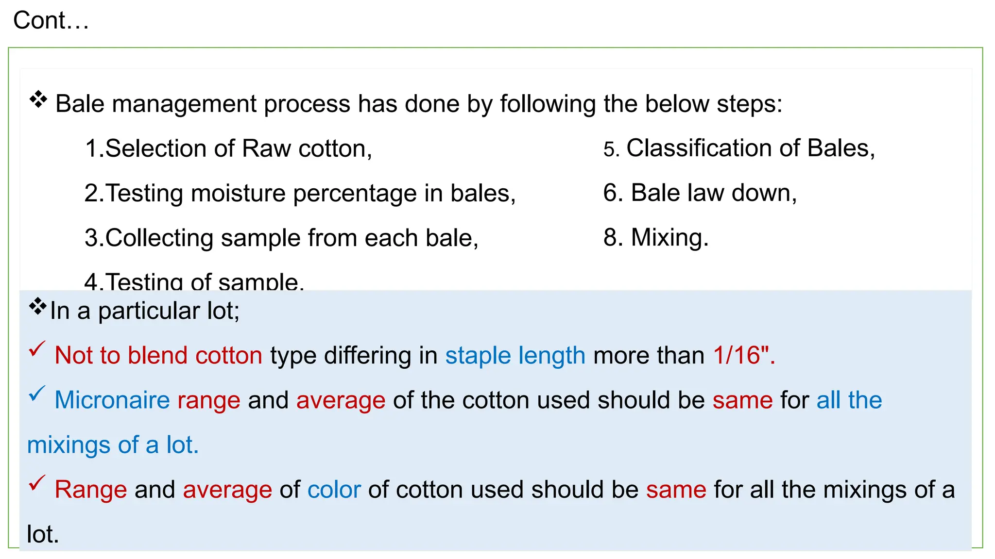 12
 Bale management process has done by following the below steps:
1.Selection of Raw cotton,
2.Testing moisture percentage in bales,
3.Collecting sample from each bale,
4.Testing of sample,
5. Classification of Bales,
6. Bale law down,
8. Mixing.
In a particular lot;
 Not to blend cotton type differing in staple length more than 1/16".
 Micronaire range and average of the cotton used should be same for all the
mixings of a lot.
 Range and average of color of cotton used should be same for all the mixings of a
lot.
Cont…
 
