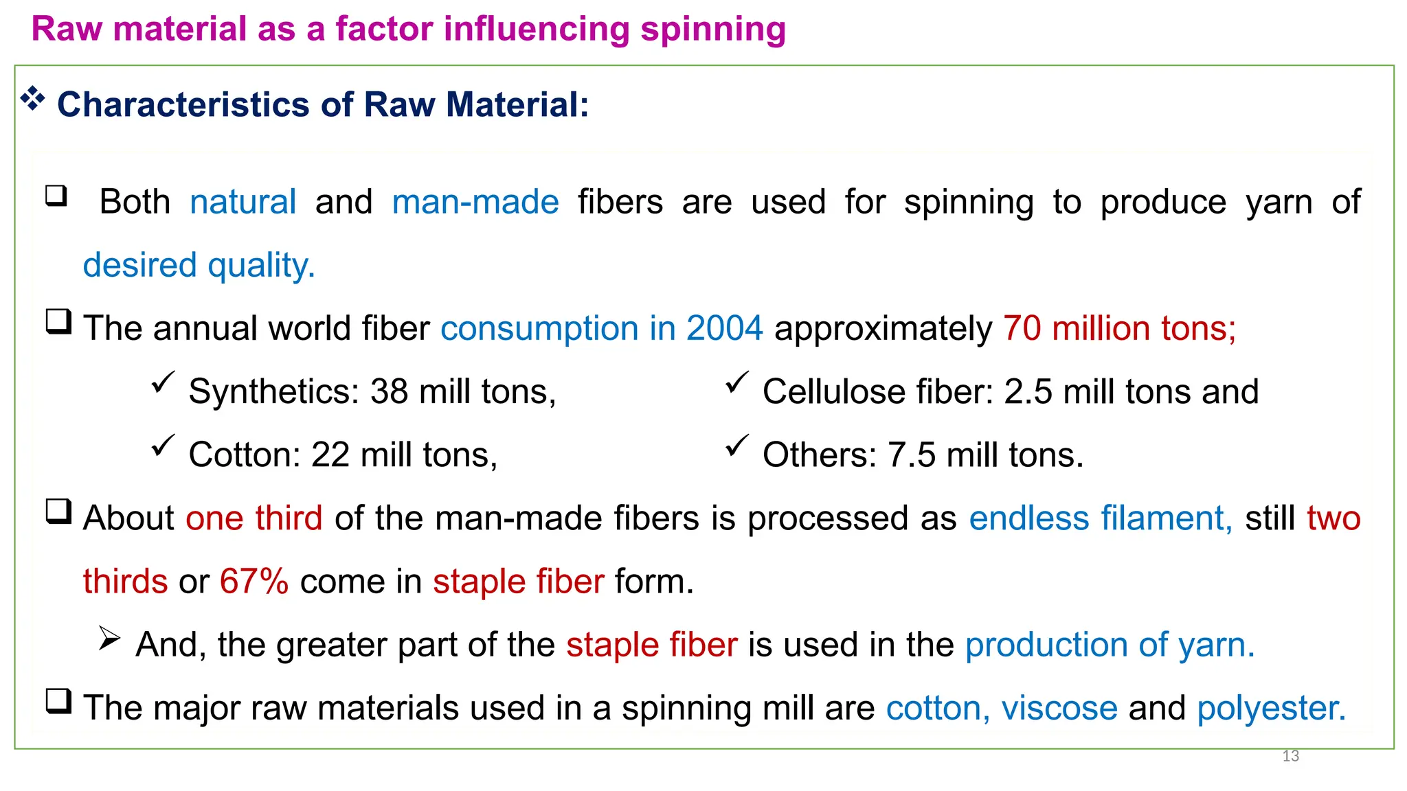 13
Raw material as a factor influencing spinning
 Both natural and man-made fibers are used for spinning to produce yarn of
desired quality.
 The annual world fiber consumption in 2004 approximately 70 million tons;
 Synthetics: 38 mill tons,
 Cotton: 22 mill tons,
 About one third of the man-made fibers is processed as endless filament, still two
thirds or 67% come in staple fiber form.
 And, the greater part of the staple fiber is used in the production of yarn.
 The major raw materials used in a spinning mill are cotton, viscose and polyester.
 Characteristics of Raw Material:
 Cellulose fiber: 2.5 mill tons and
 Others: 7.5 mill tons.
 